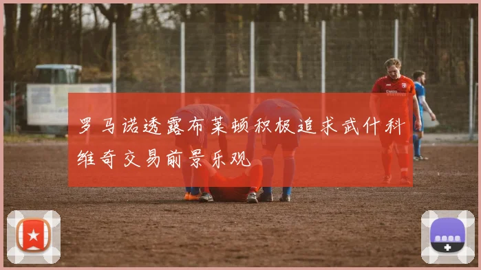 罗马诺透露布莱顿积极追求武什科维奇交易前景乐观