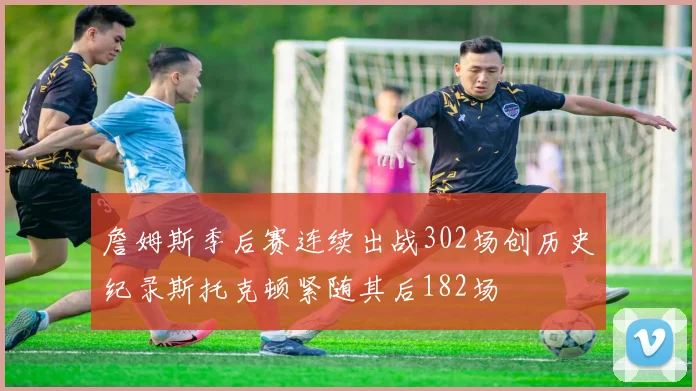 詹姆斯季后赛连续出战302场创历史纪录斯托克顿紧随其后182场