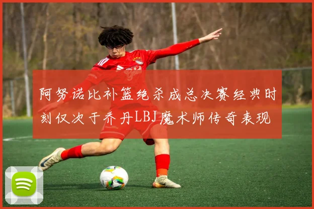阿努诺比补篮绝杀成总决赛经典时刻仅次于乔丹LBJ魔术师传奇表现