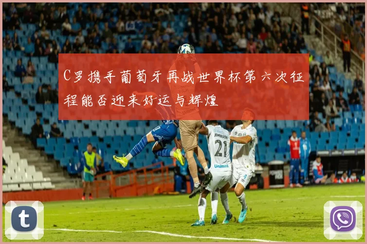 C罗携手葡萄牙再战世界杯第六次征程能否迎来好运与辉煌