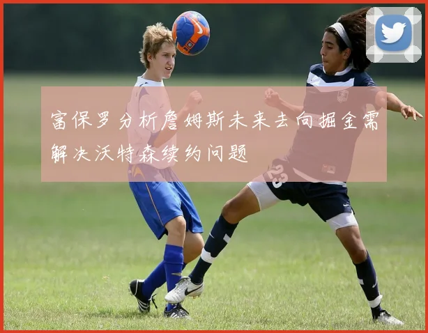 富保罗分析詹姆斯未来去向掘金需解决沃特森续约问题