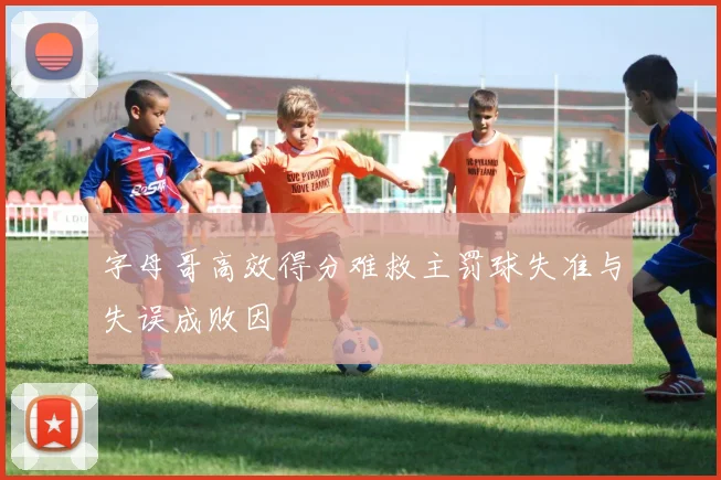 字母哥高效得分难救主罚球失准与失误成败因