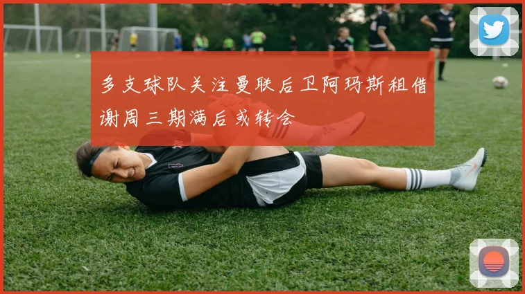 多支球队关注曼联后卫阿玛斯租借谢周三期满后或转会