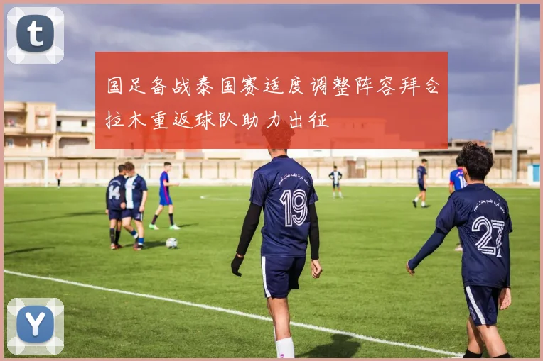 国足备战泰国赛适度调整阵容拜合拉木重返球队助力出征