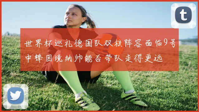 世界杯巡礼德国队双核阵容面临9号中锋困境纳帅能否带队走得更远