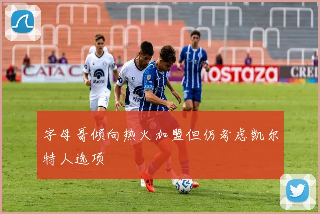 字母哥倾向热火加盟但仍考虑凯尔特人选项