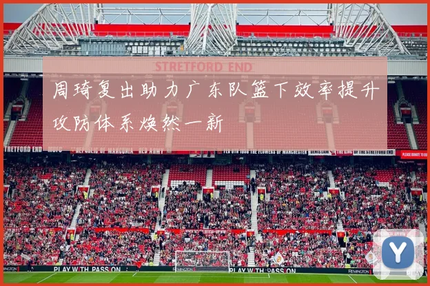周琦复出助力广东队篮下效率提升攻防体系焕然一新