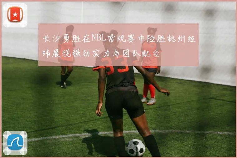 长沙勇胜在NBL常规赛中险胜杭州经纬展现强劲实力与团队配合