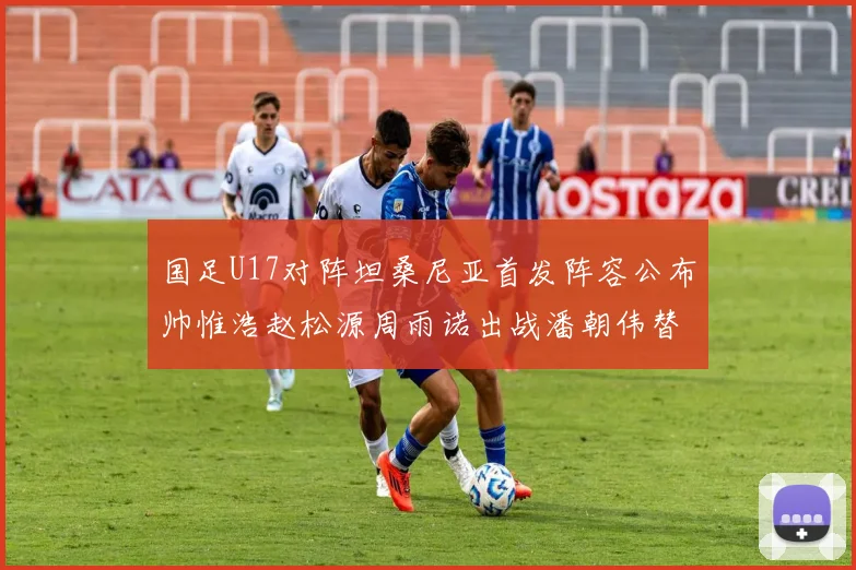 国足U17对阵坦桑尼亚首发阵容公布帅惟浩赵松源周雨诺出战潘朝伟替补