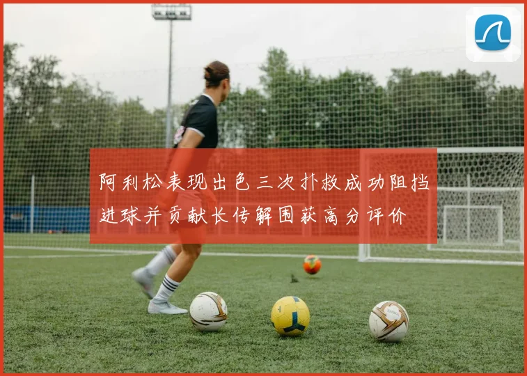 阿利松表现出色三次扑救成功阻挡进球并贡献长传解围获高分评价