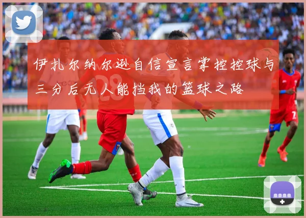 伊扎尔纳尔逊自信宣言掌控控球与三分后无人能挡我的篮球之路