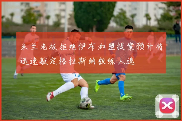 米兰老板拒绝伊布加盟提案预计将迅速敲定格拉斯纳教练人选