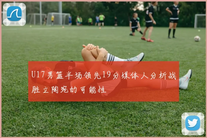 U17男篮半场领先19分媒体人分析战胜立陶宛的可能性