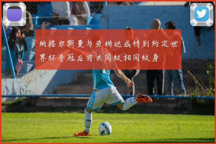纳格尔斯曼与劳姆达成特别约定世界杯夺冠后将共同纹相同纹身