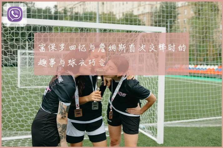 富保罗回忆与詹姆斯首次交锋时的趣事与球衣巧合