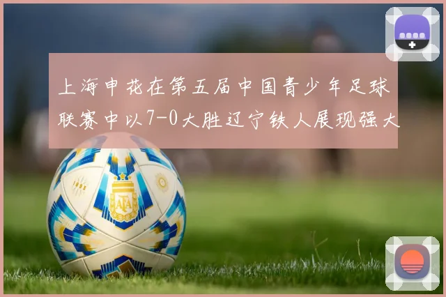 上海申花在第五届中国青少年足球联赛中以7-0大胜辽宁铁人展现强大实力