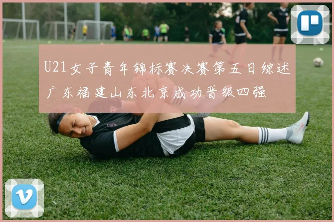 U21女子青年锦标赛决赛第五日综述广东福建山东北京成功晋级四强