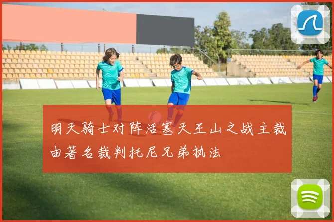 明天骑士对阵活塞天王山之战主裁由著名裁判托尼兄弟执法