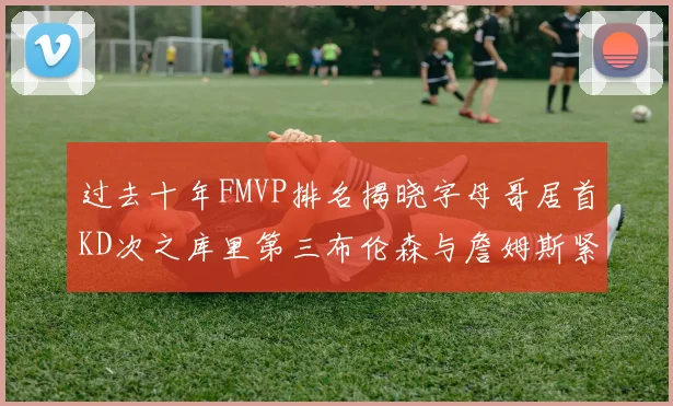 过去十年FMVP排名揭晓字母哥居首KD次之库里第三布伦森与詹姆斯紧随其后