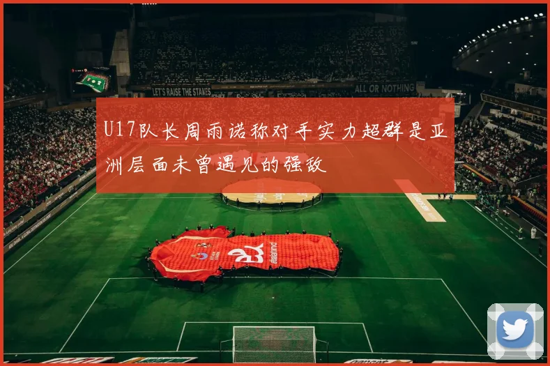 U17队长周雨诺称对手实力超群是亚洲层面未曾遇见的强敌