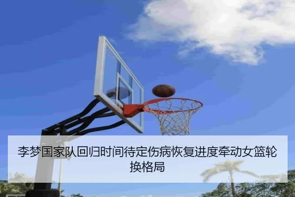 李梦国家队回归时间待定伤病恢复进度牵动女篮轮换格局